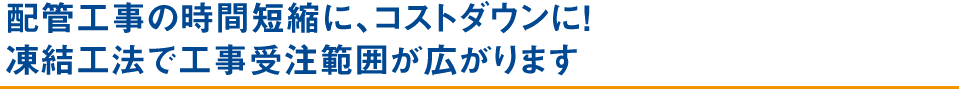 配管工事の時間短縮に、コストダウンに！ 凍結工法で工事受注範囲が広がります
